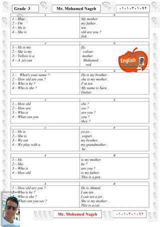 1
Grade 3
Mr. Mohamed Nageh ٠١٠١٠٣٠١٠٩٢
Mr. Mohamed Nageh ٠١٠١٠٣٠١٠٩٢
BA
My mother
my father .
ten .
old are you ?
fish .
1 – How
2 – I'm
3 – He is
4 – She is
BA
fly.
colour .
mother
Mohamed .
red
1 – He is my
2 – She is my
3 – Yellow is a
4 – A jet can
BA
He is my brother .
she is my mother .
I' m ten
My name is Sara .
Guitar .
1 – What's your name ?
2 – How old are you ?
3 – Who is he ?
4 – Who is she ?
BA
she ?
see ?
are you ?
you ?
they ?
1 – How old
2 – How are
3 – Who is
4 – What can you
BA
yo-yo .
yogurt .
my brother.
my grandmother .
he .
1 – He is
2 – She is
3 – We eat
4 – We play with a
BA
is my mother.
he ?
are you ?
is my father.
This is a pen .
1 – He
2 – She
3 – Who is
4 – How old
BA
He is Ahmed.
I am ten .
I can see a jet .
She is my mother .
This is a cat .
1 – How old are you ?
2 – Who is he ?
3 – Who is she ?
4 – What can you see ?
 