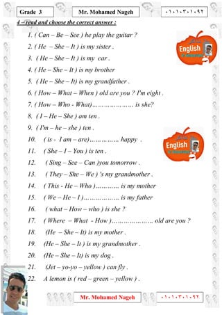 1
Grade 3
Mr. Mohamed Nageh ٠١٠١٠٣٠١٠٩٢
Mr. Mohamed Nageh ٠١٠١٠٣٠١٠٩٢
read and choose the correct answer :–4
1. ( Can – Be – See ) he play the guitar ?
2. ( He – She – It ) is my sister .
3. ( He – She – It ) is my car .
4. ( He – She – It ) is my brother
5. ( He – She – It) is my grandfather .
6. ( How – What – When ) old are you ? I'm eight .
7. ( How – Who - What)………………… is she?
8. ( I – He – She ) am ten .
9. ( I'm – he – she ) ten .
10. ( is - I am – are)…………… happy .
11. ( She – I – You ) is ten .
12. ( Sing – See – Can )you tomorrow .
13. ( They – She – We ) 's my grandmother .
14. ( This - He – Who )………… is my mother
15. ( We – He – I )……………… is my father
16. ( what – How – who ) is she ?
17. ( Where – What - How )………………… old are you ?
18. (He – She – It) is my mother .
19. (He – She – It ) is my grandmother .
20. (He – She – It) is my dog .
21. (Jet – yo-yo – yellow ) can fly .
22. A lemon is ( red – green – yellow ) .
 