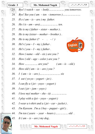 1
Grade 3
Mr. Mohamed Nageh ٠١٠١٠٣٠١٠٩٢
Mr. Mohamed Nageh ٠١٠١٠٣٠١٠٩٢
23. Bye! ( watch – see - look)……………… you tomorrow.
24. Bye! See you ( am – ten - tomorrow )…………………
25. H e ( am – is – are ) my father.
26. He ( is - am – are)………………… ten.
27. He is my ( father – sister – mother ) .
28. He is my (sister – mother – brother ) .
29. He is my father (? - . - / )
30. He's ( you – I – my ) father .
31. He's ( you – I – my ) father .
32. How ( name – old – six ) are you ?
33. How ( old – age – color ) are you ?
34. How …………… are you? ( am – is - old )
35. How old ( am – is – are ) you ?
36. I ( am – is - are )…………………… six
37. I eat ( yo-yo – yogurt – jet ) .
38. I can fly a ( jet – yoyo – yogurt )
39. I eat ( jet – jam – yoyo )
40. I love my( mother – she - it) ………………
41. I play with a (jet – yoyo – yogurt )
42. I wear a t-shirt and a ( jet – car – jacket ) .
43. I'm Kareem . I'm a ( boy – puppet – girl ) .
44. I'm ten ( years – year - hours )…………… old .
45. It ( am – is – are ) my dog .
 