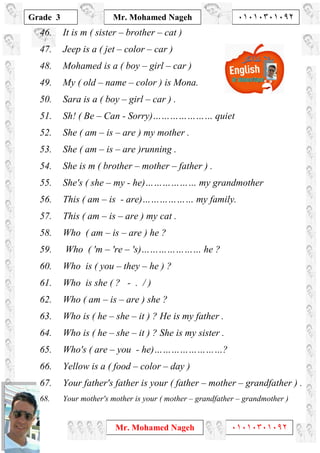 1
Grade 3
Mr. Mohamed Nageh ٠١٠١٠٣٠١٠٩٢
Mr. Mohamed Nageh ٠١٠١٠٣٠١٠٩٢
46. It is m ( sister – brother – cat )
47. Jeep is a ( jet – color – car )
48. Mohamed is a ( boy – girl – car )
49. My ( old – name – color ) is Mona.
50. Sara is a ( boy – girl – car ) .
51. Sh! ( Be – Can - Sorry)………………… quiet
52. She ( am – is – are ) my mother .
53. She ( am – is – are )running .
54. She is m ( brother – mother – father ) .
55. She's ( she – my - he)……………… my grandmother
56. This ( am – is - are)……………… my family.
57. This ( am – is – are ) my cat .
58. Who ( am – is – are ) he ?
59. Who ( 'm – 're – 's)………………… he ?
60. Who is ( you – they – he ) ?
61. Who is she ( ? - . / )
62. Who ( am – is – are ) she ?
63. Who is ( he – she – it ) ? He is my father .
64. Who is ( he – she – it ) ? She is my sister .
65. Who's ( are – you - he)……………………?
66. Yellow is a ( food – color – day )
67. Your father's father is your ( father – mother – grandfather ) .
68. Your mother's mother is your ( mother – grandfather – grandmother )
 