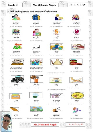 1
Grade 3
Mr. Mohamed Nageh ٠١٠١٠٣٠١٠٩٢
Mr. Mohamed Nageh ٠١٠١٠٣٠١٠٩٢
5- look at the pictures and unscramble the words .
herfat
……………..
ckjeta
……………..
obrthre
……………..
milfay
……………..
tersis
………………..
herfat
……………..
evif
………..
einn
……………..
homtre
……………..
yleolw
……………..
bey
……………..
meothr
……………..
dfatgranher
……………..
grathendmor
……………..
jgu
…….……………..
ajm
……………..
jepe
………………..
jeuic
……………..
ogj
……………..……..
jte
……………..
jra
……………..
yooy
……………..
uryogt
……………..
umy
…………….…..
aym
……………..
yadr
……………..…..
tgiura
……………..
ees
……………..
‫أﺻﻔﺮ‬
 