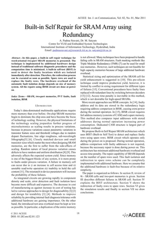 ACEEE Int. J. on Communication, Vol. 02, No. 01, Mar 2011


             Built-in Self Repair for SRAM Array using
                             Redundancy
                                              A. Padma Sravani, Dr. M. Satyam
                                    Centre for VLSI and Embedded System Technologies
                             International Institute of Information Technology, Hyderabad, India
                                 Email: padmasravani.a@research.iiit.ac.in, satyam@iiit.ac.in

Abstract—In this paper, a built-in self repair technique for            is not allowed. Many techniques have been proposed to handle
word-oriented two-port SRAM memories is presented. The                  failing cells in SRAM structures. Fault masking methods like
technique is implemented by additional hardware design                  Triple Modular Redundancy (TMR) [7] can be used for small
instead of traditional software diagnostic procedures and the           size memories. .However, such techniques are not feasible for
computation time is minimized. A built-in self-test (BIST) is           high capacity memories because of large additional hardware
used to detect the faulty locations which are isolated                  overhead.
immediately after detection. Therefore, the redirection process
                                                                           Statistical sizing and optimization of the SRAM cell for
can be executed as soon as possible. Spare rows are used to
replace the faulty rows. The hardware overhead of the
                                                                        yield enhancement is suggested in [10]. This pre-silicon
automatic fault isolation design depends on size of memory              technique could improve production yield, however, it is
system. All the repairs using BISR circuit are done at power            limited by conflict in sizing requirement for different types
on.                                                                     of failures [15]. Conventional procedures have faulty lines
                                                                        replaced with redundant lines by switching between decoders
Index Terms—SRAM, two-port memories, PVT faults, fault                  [13] [12]. Access time penalty is inevitable in this method,
isolation, BISR                                                         which is not desirable for high-speed SRAMs.
                                                                          More recent approaches use BISR concepts. In [14], faulty
                       I.INTRODUCTION                                   address and its data are stored in the redundancy logic
                                                                        requiring address comparison in BISR, causing extra power
   Today’s data-dominated multimedia applications require
                                                                        during the normal operation. In [15], BISR circuit requires
more memory than ever before. On-chip SRAM memories
                                                                        fail address memory (consists of CAM) and a spare memory.
begin to dominate the chip area and have become the focus
                                                                        This method also compares input addresses with stored
of technology scaling. However, the physical limitations of
                                                                        addresses during normal operation increasing power
the technology scaling jeopardize further progress of
                                                                        consumption. Dedicated CAM structure is largest part of
microelectronics as scaling results in process variations.
                                                                        hardware overhead.
Increase in process variations causes parametric variations in
                                                                          We propose Built-in Self Repair SRAM architecture which
transistor feature sizes and threshold voltages due to random
                                                                        uses BIST (Built-in Self Test) to detect and replace faulty
dopant fluctuations, line edge roughness, sub-wavelength
                                                                        rows using spare rows. BISR circuit which operates only
lithography[5] [6]. Closely matched devices and small
                                                                        during the power on is proposed. During normal operation,
transistor sizes which matter the most when designing SRAM
                                                                        address comparison with faulty addresses is not required,
memories, are the first to suffer from the side-effects of
                                                                        because the necessary repair is done during power on. This
scaling. Random nature of local process variation causes
                                                                        architecture has minimum additional hardware overhead and
defects to have random and uniform distribution [8] [9] .This
                                                                        access time penalty. The repair capability of SRAM depends
adversely affects the expected system yield. Since memory
                                                                        on the number of spare rows used. This fault isolation and
is one of the biggest blocks of any system, it is more prone
                                                                        redirection to spare rows scheme can be completely
to faults under process variation. A failure in memory cell
                                                                        implemented with additional hardware. Here we assume that
can occur due to i) an increase in cell access time and ii)
                                                                        the additional hardware is fault-free because of its relative
unstable read/write operation iii) inability to hold the cell
                                                                        simplicity.
content [11]. The mismatch in device parameters will increase
                                                                          The paper is organized as follows. In section II, review of
the probability of these failures.
                                                                        8t - SRAM cells and two-port memories is given. Section
   As integrated circuits are growing rapidly in component
                                                                        III describes different failures in SRAM cell. Section IV
density and scale, error detection and fault isolation have
                                                                        explains the BIST architecture. Section V shows the
become more difficult and expensive. The decrease in cost
                                                                        redirection of faulty rows to spare rows. Section VI gives
of manufacturing as against increase in cost of testing has
                                                                        the simulation results and finally in section VII we draw
led to various approaches to design for diagnosability [l] [2]
                                                                        conclusions.
and design for testability [3] [4]. Methods to improve
reliability by providing internal fault diagnosis/tolerance with
additional hardware are gaining importance. On the other
hand, the introduced test area overhead must be kept as low
as possible. In particular, a duplication of the entire memory

© 2011 ACEEE                                                       18
DOI: 01.IJCom.02.01.123
 