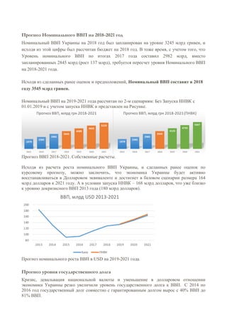 Прогноз Номинального ВВП на 2018-2021 год
Номинальный ВВП Украины на 2018 год был запланирован на уровне 3245 млрд гривен, и
исходя из этой цифры был рассчитан бюджет на 2018 год. В тоже время, с учетом того, что
Уровень номинального ВВП по итогах 2017 года составил 2982 млрд, вместо
запланированных 2845 млрд (рост 137 млрд), требуется пересчет уровня Номинального ВВП
на 2018-2021 года.
Исходя из сделанных ранее оценок и предположений, Номинальный ВВП составит в 2018
году 3545 млрд гривен.
Номинальный ВВП на 2019-2021 года рассчитан по 2-м сценариям: Без Запуска ННВК с
01.01.2019 и с учетом запуска ННВК и представлен на Рисунке.
Прогноз ВВП 2018-2021. Собственные расчеты.
Исходя из расчета роста номинального ВВП Украины, и сделанных ранее оценок по
курсовому прогнозу, можно заключить, что экономика Украины будет активно
восстанавливаться в Долларовом эквиваленте и достигнет в базовом сценарии размера 164
млрд долларов к 2021 году. А в условии запуска ННВК – 168 млрд долларов, что уже близко
к уровню докризисного ВВП 2013 года (180 млрд долларов).
Прогноз номинального роста ВВП в USD на 2019-2021 года.
Прогноз уровня государственного долга
Кризис, девальвация национальной валюты и уменьшение в долларовом отношении
экономики Украины резко увеличили уровень государственного долга к ВВП. С 2014 по
2016 год государственный долг совместно с гарантированным долгом вырос с 40% ВВП до
81% ВВП.
 