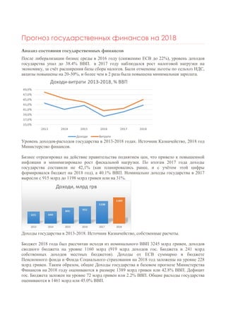 Прогноз государственных финансов на 2018
Анализ состояния государственных финансов
После либерализации бизнес среды в 2016 году (снижению ЕСВ до 22%), уровень доходов
государства упал до 38.4% ВВП. в 2017 году наблюдался рост налоговой нагрузки на
экономику, за счёт расширения базы сбора налогов. Были отменены льготы по сельхоз НДС,
акцизы повышены на 20-30%, и более чем в 2 раза была повышена минимальная зарплата.
Уровень доходов-расходов государства в 2013-2018 годах. Источник Казначейство, 2018 год
Министерство финансов.
Бизнес отреагировал на действие правительства поднятием цен, что привело к повышенной
инфляции и минимизировало рост фискальной нагрузки. По итогам 2017 года доходы
государства составили не 42,1% (как планировались ранее, и с учётом этой цифры
формировался бюджет на 2018 год), а 40.1% ВВП. Номинально доходы государства в 2017
выросли с 915 млрд до 1198 млрд гривен или на 31%.
Доходы государства в 2013-2018. Источник Казначейство, собственные расчеты.
Бюджет 2018 года был рассчитан исходя из номинального ВВП 3245 млрд гривен, доходов
сводного бюджета на уровне 1160 млрд (919 млрд доходов гос. Бюджета и 241 млрд
собственных доходов местных бюджетов). Доходы от ЕСВ суммарно в бюджете
Пенсионного фонда и Фонда Социального страхования на 2018 год заложены на уровне 228
млрд гривен. Таким образом, общие Доходы государства в базовом прогнозе Министерства
Финансов на 2018 году оцениваются в размере 1389 млрд гривен или 42.8% ВВП. Дефицит
гос. Бюджета заложен на уровне 72 млрд гривен или 2.2% ВВП. Общие расходы государства
оцениваются в 1461 млрд или 45.0% ВВП.
 
