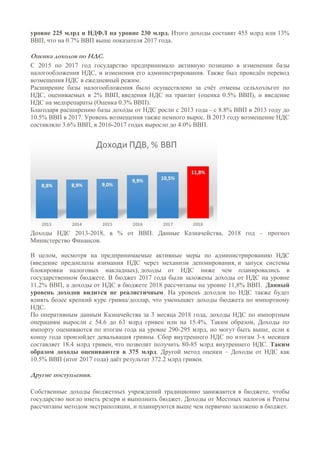 уровне 225 млрд и НДФЛ на уровне 230 млрд. Итого доходы составят 455 млрд или 13%
ВВП, что на 0.7% ВВП выше показателя 2017 года.
Оценка доходов по НДС.
С 2015 по 2017 год государство предпринимало активную позицию в изменении базы
налогообложения НДС, и изменения его администрирования. Также был проведён перевод
возмещения НДС в ежедневный режим.
Расширение базы налогообложения было осуществлено за счёт отмены сельхозльгот по
НДС, оцениваемых в 2% ВВП, введения НДС на транзит (оценка 0.5% ВВП), и введение
НДС на медпрепараты (Оценка 0.3% ВВП).
Благодаря расширению базы доходы от НДС росли с 2013 года - с 8.8% ВВП в 2013 году до
10.5% ВВП в 2017. Уровень возмещения также немного вырос. В 2013 году возмещение НДС
составляло 3.6% ВВП, в 2016-2017 годах выросло до 4.0% ВВП.
Доходы НДС 2013-2018, в % от ВВП. Данные Казначейства, 2018 год – прогноз
Министерство Финансов.
В целом, несмотря на предпринимаемые активные меры по администрированию НДС
(введение предоплаты взимания НДС через механизм депонирования, и запуск системы
блокировки налоговых накладных), доходы от НДС ниже чем планировались в
государственном бюджете. В бюджет 2017 года были заложены доходы от НДС на уровне
11.2% ВВП, а доходы от НДС в бюджете 2018 рассчитаны на уровне 11,8% ВВП. Данный
уровень доходов видится не реалистичным. На уровень доходов по НДС также будет
влиять более крепкий курс гривна/доллар, что уменьшает доходы бюджета по импортному
НДС.
По оперативным данным Казначейства за 3 месяца 2018 года, доходы НДС по импортным
операциям выросли с 54.6 до 63 млрд гривен или на 15.4%. Таким образом, Доходы по
импорту оцениваются по итогам года на уровне 290-295 млрд, но могут быть выше, если к
концу года произойдет девальвация гривны. Сбор внутреннего НДС по итогам 3-х месяцев
составляет 18.4 млрд гривен, что позволит получить 80-85 млрд внутреннего НДС. Таким
образом доходы оцениваются в 375 млрд. Другой метод оценки – Доходы от НДС как
10.5% ВВП (итог 2017 года) даёт результат 372.2 млрд гривен.
Другие поступления.
Собственные доходы бюджетных учреждений традиционно занижаются в бюджете, чтобы
государство могло иметь резерв и выполнить бюджет. Доходы от Местных налогов и Ренты
рассчитаны методом экстраполяции, и планируются выше чем первично заложено в бюджет.
 