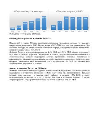Расходы на оборону 2013-2018 года.
Общий уровень расходов и дефицит бюджета.
В целом с 2013 года по 2016 год наблюдалась тенденция уменьшения расходов государства в
процентном отношении от ВВП. В тоже время в 2017-2018 года они опять стали расти. Это
означает, что курс на либерализацию экономики свернут, и государство снова желает быть
главенствующим бизнес субъектом.
Дефицит бюджета в целом был сокращен с 4.4% ВВП до 1.5-2% ВВП и был в последние 3
года ниже планового дефицита. Это вызвано в первую очередь повышенной инфляцией в
экономике, когда доходы государства заметно превышали плановые показатели и
государство не успевало пересматривать расходы в течение операционного года и местные
бюджеты заканчивали свой финансовый год с профицитом. На 2018 год бюджет был
сформирован с дефицитом 2.3% ВВП.
Анализ исполнения бюджета в 2018 году.
В связи с изменением ожидаемого уровня номинального ВВП (почти на 10% выше), расходы
государства в процентном отношении к ВВП будут ниже чем запланировано. Текущий
базовый план расходов государства имеет дефицит в размере 1.5% ВВП и имеет
незначительные возможности к росту, чтобы вписаться в плановый дефицит. В целом
текущие расходы государства оцениваются по итогам 2018 года в 41.2% ВВП.
 