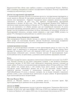Национальный банк обязан свою прибыль отдавать в государственный бюджет. Прибыль
НБУ в основном складывается из выплат государственного бюджета. Поэтому в перспективе
планируется небольшой рост доходов.
Доходы государственных предприятий.
С минимизацией курсовых убытков и поднятием цен на газ, государственные предприятия, в
целом, вышли из убытков. В тоже время, основной доход по этой статье создаёт в большой
степени одно предприятие – Нафтогаз. Государство может управлять процентом выплаты
дивидендов в бюджет. В 2017 году 75% прибыли государственных предприятий
передавалось в бюджет. В 2018 году - 50%. При балансировке бюджета 2018, Нафтогазу
увеличили норму выплаты прибыли в бюджет до 75%. Прибыль Нафтогаза зависит от цены
на газ для населения и от объёма импорта газа для потребностей населения. В случае
реализации программы увеличения добычи до 20 млрд кубов, Нафтогаз должен прекратить
импорт газа для потребностей населения, что будет увеличивать его доходность. В целом это
балансирующий показатель, которым можно управлять и при старте ННВК оставить на
уровне 75%. Планируется небольшой рост по данной статье доходов.
Собственные доходы бюджетных учреждений.
При планировании бюджета обычно доходы по данному показателю занижаются, чтобы
иметь резерв для выполнения бюджета. Доходы бюджетных учреждений подвержены
небольшому номинальному росту, но в целом сокращаются в процентах от ВВП.
Административные платежи.
Доходы по административным платежам в целом прогнозируемо растут из года в год. Но
бывают пики, в зависимости от реализации специфических услуг. Такими пиками были
продажи 3G лицензий в 2015 году и 4G лицензий в 2018 году. В целом на 2019-2021 года
предусмотрен небольшой рост, согласно базовым доходам. В прогнозировании будет
использоваться метод экстраполяции, с усечением пиков вызванных продажами лицензий.
Рента.
Политика государства в ренте, претерпела значительных изменений в последние года. В 2015
году, Рентные платежи по газу были существенно подняты, и они являются основными
доходными частями. В 2017-2018 годах наблюдается уменьшение рентных платежей на
новую добычу. В целом, в условии реализации программы добычи 20 млрд кубов газа к 2020
году добыча газа должна расти. с ней должны будут расти доходы от ренты. Также
государство может пересмотреть уровень цен на газ для населения. Также возможен
пересмотр рентных платежей в номинальном отношении при покупке газа у
УкрГазВидобування. В целом, в базовом сценарии, мы не будем учитывать повышение
рентных ставок, а рост платежей будет происходить по росту добычи. В прогнозировании
будет использоваться метод экстраполяции.
Местные Налоги, Мито.
Доходы от Местных налогов и мита устойчиво растут в последнее время. При
прогнозировании будет применен метод экстраполяции доходов.
Доходы по ННВК.
Доходы по ННВК сформированы исходя из расчетов проведенных Украинским Институтом
будущего. В 2019 году, при старте ННВК с 2019 года, в 2019 году ожидаются также доходы
от налога на Прибыль за 4-х квартал 2018 года, что увеличивает поступления на 2019 год.
 