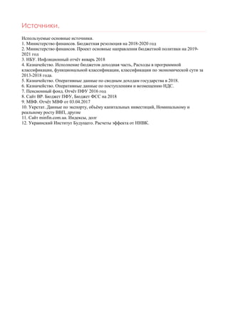 Источники.
Используемые основные источники.
1. Министерство финансов. Бюджетная резолюция на 2018-2020 год
2. Министерство финансов. Проект основные направления бюджетной политики на 2019-
2021 год
3. НБУ. Инфляционный отчёт январь 2018
4. Казначейство. Исполнение бюджетов доходная часть, Расходы в программной
классификации, функциональной классификации, классификации по экономической сути за
2013-2018 года.
5. Казначейство. Оперативные данные по сводным доходам государства в 2018.
6. Казначейство. Оперативные данные по поступлениям и возмещению НДС.
7. Пенсионный фонд. Отчёт ПФУ 2016 год
8. Сайт ВР. Бюджет ПФУ, Бюджет ФСС на 2018
9. МВФ. Отчёт МВФ от 03.04.2017
10. Укрстат. Данные по экспорту, объёму капитальных инвестиций, Номинальному и
реальному росту ВВП, другие
11. Сайт minfin.com.ua. Индексы, долг
12. Украинский Институт Будущего. Расчеты эффекта от ННВК.
 