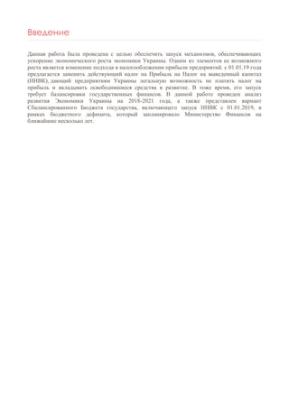 Введение
Данная работа была проведена с целью обеспечить запуск механизмов, обеспечивающих
ускорение экономического роста экономики Украины. Одним из элементов ее возможного
роста является изменение подхода в налогообложении прибыли предприятий. с 01.01.19 года
предлагается заменить действующий налог на Прибыль на Налог на выведенный капитал
(ННВК), дающий предприятиям Украины легальную возможность не платить налог на
прибыль и вкладывать освободившиеся средства в развитие. В тоже время, его запуск
требует балансировки государственных финансов. В данной работе проведен анализ
развития Экономики Украины на 2018-2021 года, а также представлен вариант
Сбалансированного Бюджета государства, включающего запуск ННВК с 01.01.2019, в
рамках бюджетного дефицита, который запланировало Министерство Финансов на
ближайшие несколько лет.
 