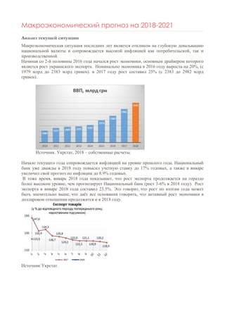 Макроэкономический прогноз на 2018-2021
Анализ текущей ситуации
Макроэкономическая ситуация последних лет является откликом на глубокую девальвацию
национальной валюты и сопровождается высокой инфляцией как потребительской, так и
производственной.
Начиная со 2-й половины 2016 года начался рост экономики, основным драйвером которого
является рост украинского экспорта. Номинально экономика в 2016 году выросла на 20%, (с
1979 млрд до 2383 млрд гривен). в 2017 году рост составил 25% (с 2383 до 2982 млрд
гривен).
Источник. Укрстат, 2018 – собственные расчеты.
Начало текущего года сопровождается инфляцией на уровне прошлого года. Национальный
банк уже дважды в 2018 году повысил учетную ставку до 17% годовых, а также в январе
увеличил свой прогноз по инфляции до 8.9% годовых.
В тоже время, январь 2018 года показывает, что рост экспорта продолжается на гораздо
более высоком уровне, чем прогнозирует Национальный банк (рост 3-6% в 2018 году). Рост
экспорта в январе 2018 года составил 23.5%. Это говорит, что рост по итогам года может
быть значительно выше, что даёт все основания говорить, что активный рост экономики в
долларовом отношении продолжится и в 2018 году.
Источник Укрстат.
 