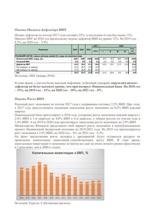 Оценка Индекса Дефлятора ВВП
Индекс дефлятор по итогам 2017 года составил 22%, и последние 4 года был выше 15%.
Прогноз НБУ на 2018 год предполагает индекс дефлятор ВВП на уровне 12%. На 2019 год –
8.2%, на 2020 год – 5.9%
Источник. НБУ (январь 2018).
В тоже время, с учетом более высокой инфляции, за базовый сценарий, определим индекс-
дефлятор на более высоком уровне, чем прогнозирует Национальный Банк. На 2018 год
– 15%, на 2019 год – 12%, на 2020 год – 10%, на 2021 год – 8%.
Оценка Роста ВВП
Реальный рост экономики по итогам 2017 года с поправками составил 2,5% ВВП. При этом,
в 2017 году присутствовала тенденция замедления роста экономики на 0,2% ВВП каждый
квартал.
Национальный банк прогнозирует в 2018 году ускорение роста экономики каждый квартал с
2.6% ВВП в 1-м квартале до 4,0% ВВП в 4-м квартале, с общим ростом по итогам года в
3.4% ВВП. А на 2019 и 2020 года прогнозирует замедление роста экономики до 2.9% ВВП.
Министерство Финансов представило свой вариант роста экономики в неопубликованном
проекте Направлений бюджетной политики на 2019-2021 года. На 2019 год прогнозируется
рост экономики в 3.6% ВВП, на 2020 год – 4%, на 2021 год – 6.3%
На фоне продолжения роста экспорта, у предприятий будут оставаться ресурсы на
проведение капитальных инвестиций, способствующих росту ВВП. В тоже время,
капитальные инвестиции в экономике остаются все ещё на очень низком уровне (фактически
в 2 раза ниже, чем в 2000-х годах)
.
Источник Укрстат, Собственные расчеты.
 