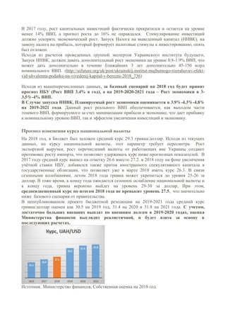 В 2017 году, рост капитальных инвестиций фактически прекратился и остается на уровне
менее 14% ВВП, а прогноз роста до 16% не оправдался. Стимулирование инвестиций
должно ускорять экономический рост. Запуск Налога на выведенный капитал (ННВК), на
замену налога на прибыль, который формирует налоговые стимулы к инвестированию, опять
был отложен.
Исходя из расчетов проведенных группой экспертов Украинского института будущего,
Запуск ННВК, должен давать дополнительный рост экономики на уровне 0.8-1.9% ВВП, что
может дать дополнительно в течение ближайших 3 лет дополнительно 45-150 млрд
номинального ВВП. (http://uifuture.org/uk/post/ukrainskij-institut-majbutnogo-rozrahuvav-efekt-
vid-uhvalenna-podatku-na-vivedenij-kapital-v-berezni-2018_736)
Исходя из вышеперечисленных данных, за базовый сценарий на 2018 год будет принят
прогноз НБУ (Рост ВВП 3.4% в год), а на 2019-2020-2021 года – Рост экономики в 3-
3.5%-4% ВВП.
В Случае запуска ННВК, Планируемый рост экономики оценивается в 3.9%-4.3%-4.8%
на 2019-2021 года. Данный рост реального ВВП обеспечивается, как выходом части
теневого ВВП, формируемого за счет минимизации прибыли в экономике, что дает прибавку
к номинальному уровню ВВП, так и эффектом увеличения инвестиций в экономику.
Прогноз изменения курса национальной валюты
На 2018 год, в Бюджет был заложен средний курс 29.3 гривна/доллар. Исходя из текущих
данных, по курсу национальной валюты, этот параметр требует пересмотра. Рост
экспортной выручки, рост перечислений валюты от работающих вне Украины создают
противовес росту импорта, что позволяет удерживать курс ниже прогнозных показателей. В
2017 году средний курс вышел на отметку 26.6 вместо 27.2. в 2018 году на фоне увеличения
учётной ставки НБУ, добавился также приток иностранного спекулятивного капитала в
государственные облигации, что позволяет уже в марте 2018 иметь курс 26.3. В связи
сезонными колебаниями, летом 2018 года гривна может укрепиться до уровня 25-26 за
доллар. В тоже время, к концу года ожидается сезонное ослабление национальной валюты и
к концу года, гривна вероятно выйдет на уровень 29-30 за доллар, При этом,
средневзвешенный курс по итогам 2018 года не превысит уровень 27.5, что значительно
ниже базового сценария от правительства.
В неопубликованном проекте бюджетной резолюции на 2019-2021 года средний курс
гривна/доллар оценен как 30.5 на 2019 год, 31.4 на 2020 и 31.8 на 2021 года. С учетом,
достаточно больших внешних выплат по внешним долгам в 2019-2020 годах, оценка
Министерства финансов выглядит реалистичной, и будет взята за основу в
последующих расчетах.
Источник. Министерство финансов, Собственная оценка на 2018 год.
 