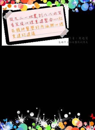 從九二一地震到八八水災
看災後心理重建整合---社
區精神醫學的內涵與心理
重建的建議
重大災難（disaster）與其他類型的創傷事件一樣，皆是隨時可
能發生的，主要類型涵蓋了自然以及人為引起之重大災禍。在國際
上，從 2001 年的 911 恐怖攻擊引起美國及全球的恐慌；2004 年的南
亞地震 ( 芮氏 9 級 ) 所引發的海嘯，造成南亞沿海地區數十萬人死傷
；到 2008 年，中國四川大地震死傷數十萬人。而台灣近十餘年來從
小規模的交通意外，如華航、新加坡空難、阿里山的火車脫軌、高
屏大橋斷裂、台北縣的林肯大郡倒塌、大囍市縱火案與梅嶺大車禍
等等；到較大規模的災難：如 1999 年的震撼人心的九二一大地震、
2003 年 威 力 橫 掃 全 台 的 嚴 重 急 性 呼 吸 道 症 候 群（Severe Acute
Respiratory Syndrome, SARS），到 2009 年的八八水災造成南台灣的重
大災害，改變了國人的思維模式與安全概念 ----- 災難已非特例，而
是常態，這些皆突顯出災難精神醫學與心理重建的重要性。
作者：周煌智
高雄市立凱旋醫院副院長
一、災難已非特例，而是常態
12
 