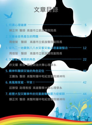 1. 何謂心理健康
2. 災難後容易產生的問題
3. 從九二一地震到八八水災看災後心理重建整合
4. 災難後心理師的角色
5. 精神科醫師災後的角色定位
6. 高風險家庭，平安！
7. 經歷大型災難事件的兒童創傷後壓力症候群
陳正宗 醫師 高雄市立凱旋醫院院長
周煌智　醫師　高雄市立凱旋醫院副院長
周煌智　醫師　高雄市立凱旋醫院副院長
許文耀 教授 國立政治大學心理學系
王鵬為 醫師 高醫附屬中和紀念醫院精神科
莊勝發 助理教授 高雄醫學大學心理學系
顏正芳 醫師 高醫附屬中和紀念醫院精神科
------------------------------------------
---------------------------------
----------
-----------------------------------
----------------------------
------------------------------------
------------
5
7
12
22
40
42
44
文章目錄
03
 