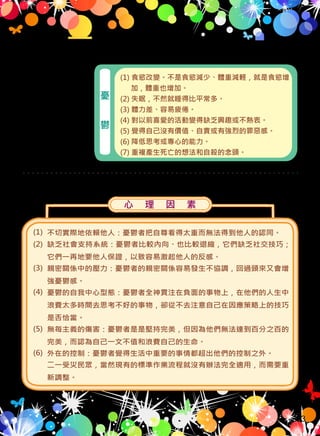 美 國 精 神 醫 學
會（1994）指出
憂 鬱 症 患 者 會
有 下 列 的 症 狀
，且 會 持 續 出
現兩週以上：
（二）憂鬱
(1) 食慾改變。不是食慾減少、體重減輕，就是食慾增
加，體重也增加。
(2) 失眠，不然就睡得比平常多。
(3) 體力差、容易疲倦。
(4) 對以前喜愛的活動變得缺乏興趣或不熱衷。
(5) 覺得自己沒有價值、自責或有強烈的罪惡感。
(6) 降低思考或專心的能力。
(7) 重複產生死亡的想法和自殺的念頭。
憂
鬱
心 理 因 素
不切實際地依賴他人：憂鬱者把自尊看得太重而無法得到他人的認同。
缺乏社會支持系統：憂鬱者比較內向、也比較退縮，它們缺乏社交技巧；
它們一再地要他人保證，以致容易激起他人的反感。
親密關係中的壓力：憂鬱者的親密關係容易發生不協調，回過頭來又會增
強憂鬱感。
憂鬱的自我中心型態：憂鬱者全神貫注在負面的事物上，在他們的人生中
浪費太多時間去思考不好的事物，卻從不去注意自己在因應策略上的技巧
是否恰當。
無每主義的傷害：憂鬱者是是堅持完美，但因為他們無法達到百分之百的
完美，而認為自己一文不值和浪費自己的生命。
外在的控制：憂鬱者覺得生活中重要的事情都超出他們的控制之外。
二一受災民眾，當然現有的標準作業流程就沒有辦法完全適用，而需要重
新調整。
(1)
(2)
(3)
(4)
(5)
(6)
許多研究指出最可能引起人們憂鬱的一些常見心理因素如下：
33
 