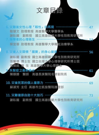 6. 災難後女性心理『靱性』的再現
7. 身障者的心理衛生
8. 災後人文關懷「國寶」的身心健康
9. 失智症之最新進步
10. 災後民眾的個人復原力
11. 災難復原自助十大技巧
駱慧文 助理教授 高雄醫學大學醫學系
謝臥龍　副教授　國立高雄師範大學性別教育研究所
蔡宜蓉 助理教授 高雄醫學大學職能治療學系
謝臥龍 副教授 國立高雄師範大學性別教育研究所
張馨德 博士生 國立台灣大學心理學研究所博士班
張偉銘 學 生 高雄醫學大學心理學系
陳順勝　醫師　高雄長庚醫院名譽副院長
蘇淑芳 主任 高雄市立凱旋醫院護理部
謝臥龍　副教授　國立高雄師範大學性別教育研究所
-----------------------
-------------------------------------
---------------------
-------------------------------------
-------------------------------
-------------------------------
47
53
56
61
69
73
文章目錄
04
 