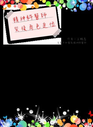 精神科醫師
災後角色定位
作者：王鵬為
高醫中和醫院精神科醫師
面對莫拉克風災後，要恢復風災前生活的生活重建是一個漫長
的道路，而心理重建又是生活重建的一環。當大災難過後數年，雖
然創傷壓力症候的盛行率會降低，但物質濫用與自殺率卻會升高，
因此，災後心理重建不僅僅是短期的介入、還需要中期的追蹤與長
期個案轉介銜接。
精神科醫師在災後生活重建上，最主要是協助民眾能順利走過
生活重建這一段歲月。進行的方式以『個案管理』為主，意謂乃以
『人』為取向，所進行的關懷和品質的照護模式。進行方式為醫療人
員先評估個案與家庭的需求，再進行安排與連結資源（其中包括藥
物的協助），爾後監測、評估成效、權益倡導，以提供多重的服務回
應案主的複雜需求，換句話說提供個別化的服務。此外，依照案主
的需求，找出需求與服務提供之間的差距，倡導增進服務的提供與
輸送。處理以案主個體的生理 - 心理 - 社會問題，其目標是提升個案
或民眾對災難對人可能造成的心理問題之認知、使個案或民眾瞭解
40
 