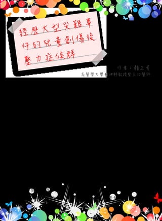 經歷大型災難事
件的兒童創傷後
壓力症候群
作者：顏正芳
高醫學大學精神科教授暨主治醫師
兒童和成人的創傷後壓力症候群常有不同表現，例如：成人個
案會有的「情感麻木現象」，兒童可能會對於原本覺得有趣的活動失
去興趣，或是情感表達變得很侷促，或以退化、畏縮、反抗、攻擊
、破壞行為來表現「情感麻木現象」；又例如：學齡前兒童會在繪畫
或是遊戲的內容，或是作惡夢，反覆地出現創傷經驗的情節；也可
能以夜驚、難以入睡、夢遊、無法集中注意力、過度警戒、容易受
到驚嚇來表達「警覺度增加」；年幼兒童還可能以新出現的攻擊行為
、分離焦慮、害怕自己上廁所、怕黑或其他恐懼來表現創傷經驗。
不過有許多幼童能以言語清楚表達創傷經歷，也能表達創傷經驗所
帶來的困擾。
經歷創傷事件的兒童常難以順利地講出內心感受。他們常覺得
不想打擾大人，以致於父母常無法覺察到孩子的痛苦。朋友們也常
常不敢多問，因為怕會讓當事者難過，可是如此一來，當事者反而
可能覺得被朋友排斥在外。許多兒童會出現注意力不集中，抱怨自
44
 