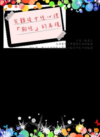 災難後女性心理
『 性』的再現
高雄醫學大學醫學系助理教授
作者：駱慧文
謝臥龍　國立高雄師範大學性別教育研究所副教授
88 風災後，一年來進出高雄縣鄉鎮部落數十回。為什麼在災區
看到的女人比男人多 ? 所接觸到的婦女可能不只千人，但男人似平
只有近百人。本文作者不禁在想，女人真是難為 ? 重建之路她們真
的責任重大 ? 本文作者嘗試的回顧國內外文獻從 1990 年至 2010 年，
對於災難創傷壓力症侯群，和女性的心理衛生相關研究，以探究 88
風災後現象，災難對女性心理衛生而言，有那些影響和那些特殊現
象存在。研究文獻資料分析發現，婦女患上創傷後壓力症侯群機率
較男性為高。
災難後女人的靱性 ( persevering) 及堅忍 (steadfast) 的特質一再被
激發，而這歷程的催化元素就是對人類生命的愛與熱情 (passion )。
(Sandra Thomas and Joanne  Hall 2008) 女人在遭逢重大變故，持續支撐他們
往前走的力量不僅是外在表現的靱性，最重要的是存在內心理深層
的情緒，＂我不能被打倒、我要再站起來，為我的家人、生活、生計
、故鄉，＂這些語詞在災變後，常存留在災區女人心中，那靱性意志
力量，不屈不擾像一條『橡皮筋』。(Wasserstein,  LaGreca, 1998)
47
 