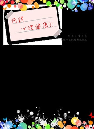 何謂
心理健康?!
世 界 衛 生 組 織（World Health Organization, WHO）宣 告〝No
health without mental health〞，大意是說〝沒有心理健康就無健康〞
，提示大眾心理健康的重要性；我國中央政府組織再造也會在民國
101 年成立衛生福利部且下設「心理健康司」，由此更可以見到心理
健康的重要性。
　　台灣人過去外在生活壓力重，經濟較不富裕，因此常用“ 吃飽
沒？ ＂當問候語，可見其層面只在生物及生理基礎，對於「心理」
無法將其物質化或生活化，因此無法提出俱體化言語來描述心理健
康；對於精神醫療更俱有污名化之現象，我國新修訂精神衛生法（
民國 96 年 7 月 4 日）雖然已明訂不得歧視病人之條文（22 及 23 條
），但落實到生活層面上仍有進步的空間；過去精神分析學派指出過
度使用不當的心理防衛機轉會與精神疾病的發生有關，隨著腦科學
的進步有許多精神疾病已經可以因實證而得到良好的診斷基礎，但
對於心理問題則不容易表現出；誠如許多心理學家的主張，精神醫
療是被包含於心理健康的一部份，亦有人稱之為變態心理學，因此
心理　
作者：陳正宗
高雄市立凱旋醫院院長
05
 