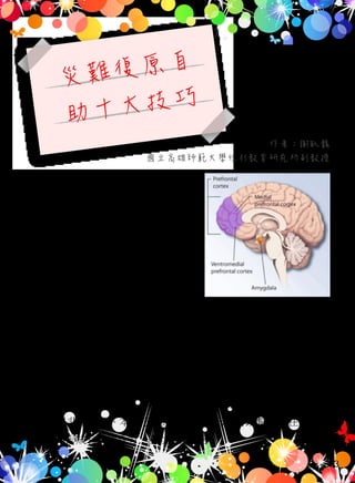 災難復原自
助十大技巧
國立高雄師範大學性別教育研究所副教授
作者：謝臥龍
當災難發生後，其實對人類的影響是存在且深遠的。主要影響
的人包括了災區的居民、受害者，災難的朋友和家人，救援人員，
醫療機構人員，志工等。這些災難發生，即使不在當下，訊息可能
傳到全球的每一端，可見媒體傳播力之大，都能讓全世界人感受到
災難的影響力。甚至在這個同時而影響所有人類的生活，如何關心
自己的心理健康，對於人類基本需要因應災難策略，這些生活資訊
它就變得非常重要。本文下列這些自助技巧，可以幫助人在災難恢
復過程中形成有效復原力，僅以提供参考。
壓力與創傷後反應相關的大腦區域
73
 