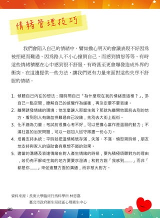 情緒管理技巧
我們會陷入自己的情緒中，譬如擔心明天的會議表現不好因為
被拒絕而難過，因為路人不小心撞倒自己，而感到憤怒等等，有時
這些情緒積壓在心中感到很不舒服，有時甚至更會爆發造成外界的
衝突。在這邊提供一些方法，讓我們更有力量來面對這些失序不舒
服的情緒。
資料來源：長庚大學臨床行為科學所 林思嘉
　　　　　臺北市政府衛生局社區心理衛生中心
傾聽自己內在的想法：隨時問自己「為什麼現在我的情緒是這樣？」，多
自己一點空間，瞭解自己的感覺作為緩衝，再決定要不要表達。
離開誘發情緒的環境：他怎麼讓人那麼生氣？那就先離開他面前去別的地
方。看到別人有錢血拼難過自己沒錢，先別去大街上逛街。
化不適為力量：考試前很擔心考不好，可以把擔心當作是溫習的動力；不
滿社區的治安問題，可以一起加入巡守隊盡一份心力。
培養支持系統：平時就把溫情帳號存滿，失落、不滿、憤怒第時候，朋友
地支持與家人的協助會有意想不道的效果。
適當的溝通及表達情緒在對人產生情緒的時候，要先積極頃聽對方的理由
，若仍有不解或生氣的地方要要求澄清；和對方說「我感到…… .」而非「
都是你…….」來促進雙方面的溝通，而非惹火對方。
1.
2.
3.
4.
5.
80
 