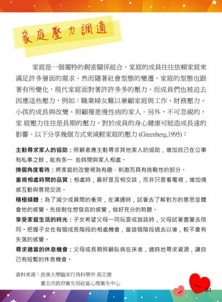 家庭壓力調適
家庭是一個獨特的親密關係組合，家庭的成員往往依賴家庭來
滿足許多層面的需求。然而隨著社會型態的變遷，家庭的型態也跟
著有所變化，現代家庭面對著許許多多的壓力，而成員們也被迫去
因應這些壓力，例如：職業婦女難以兼顧家庭與工作、財務壓力、
小孩的成長與改變、照顧罹患慢性病的家人。另外，不可忽視的，
家 庭壓力往往是長期的壓力，對於成員的身心健康可能造成長遠的
影響。以下分享幾個方式來減輕家庭的壓力 (Greenberg,1995)：
資料來源：長庚大學臨床行為科學所 高正德
　　　　　臺北市政府衛生局社區心理衛生中心
主動尋求家人的協助：照顧者應主動尋求其他家人的協助，增加自己在公事
和私事之餘，能有多一 些時間與家人相處。
換個角度看待：將家庭的改變視為有趣、刺激而具有挑戰性的部分。
重視相處時間的品質：相處時，最好是互相交談，而非只是看電視，增加情
感互動與意見交流。
積極傾聽：為了減少成員間的衝突，在溝通時，試著去了解對方的意思並體
會他的感覺。先按耐住想發言的感覺，做好充分的聆聽。
享受家庭生活的時光：子女希望父母一同玩耍或說話時，父母試著盡量去陪
同。把握子女在每個成長階段的相處機會，當這個階段過去以後，較不會有
失落的感覺。
尋求適當的休息機會：父母或長期照顧臥病在床者，適時地尋求資源，讓自
己有短暫的休息機會。
81
 