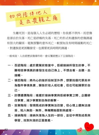 如何陪伴他人
走出喪親之痛
生離死別，是每個人人生必經的歷程，你我都不例外。而悲傷
是源自於失落，死亡是終極的失落。死亡的形式和遺族的悲傷調適
有很大的關係。毫無預警的意外死亡，較預知及有時間緩衝的死亡
，對遺族是更困難接受、也需要更長時間的調適。
一般來說，人在經歷哀傷事件時，會反覆經歷以下五個階段：
否認階段：處於震驚狀態當中，拒絕接納所發生的事，不
願相信事情真的會發生在自己身上，不想去看、去聽、去
接觸。
憤怒階段：將內心的挫折投射至外界，想要找個代罪羔羊
為整件事情負責，歸咎於他人或社會，但也可能歸罪於自
己。
討價還價階段：搖擺於接納事實與拒絕事實之間，企圖修
改事實，減少事實對自身的衝擊。
放棄階段：發現既成的事實無法改變，但心理上還無法接
受，陷入無助、無奈，準備開始面對與處理。
接納階段：接納失落為人生的一部份，並從中得到成長與
學習，找到失落的正面意義。
四、
三、
二、
一、
五、
82
 