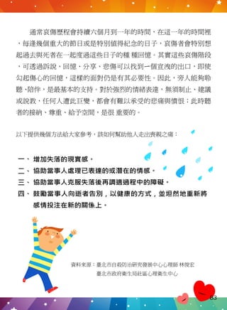通常哀傷歷程會持續六個月到一年的時間，在這一年的時間裡
，每逢幾個重大的節日或是特別值得紀念的日子，哀傷者會特別想
起過去與死者在一起度過這些日子的種 種回憶。其實這些哀傷階段
，可透過訴說、回憶、分享、悲傷可以找到ㄧ個宣洩的出口，即使
勾起傷心的回憶，這樣的面對仍是有其必要性。因此，旁人能夠聆
聽、陪伴，是最基本的支持。對於強烈的情緒表達，無須制止、建議
或說教，任何人遭此巨變，都會有難以承受的悲痛與憤恨；此時聽
者的接納、尊重、給予空間，是很 重要的。
以下提供幾個方法給大家參考，該如何幫助他人走出喪親之痛：
增加失落的現實感。
協助當事人處理已表達的或潛在的情感。
協助當事人克服失落後再調適過程中的障礙。
鼓勵當事人向逝者告別，以健康的方式，並坦然地重新將
感情投注在新的關係上。
四、
三、
二、
一、
資料來源：臺北市自殺防治研究發展中心心理師 林俊宏
　　　　　臺北市政府衛生局社區心理衛生中心
83
 