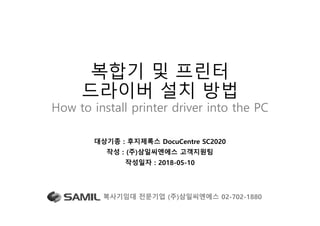 복합기 및 프린터
드라이버 설치 방법
How to install printer driver into the PC
대상기종 : 후지제록스 DocuCentre SC2020
작성 : (주)삼일씨엔에스 고객지원팀
작성일자 : 2018-05-10
복사기임대 전문기업 (주)삼일씨엔에스 02-702-1880 1
 