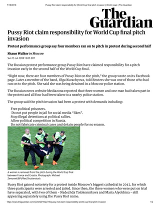 7/18/2018 Pussy Riot claim responsibility for World Cup final pitch invasion | World news | The Guardian
https://www.theguardian.com/world/2018/jul/15/pussy-riot-claim-responsibility-world-cup-final-pitch-invasion 1/2
 
Pussy Riot claim responsibility for World Cup ﬁnal pitch
invasion
Shaun Walker in Moscow
Protest performance group say four members ran on to pitch in protest during second half
Sun 15 Jul 2018 13.05 EDT
The Russian protest performance group Pussy Riot have claimed responsibility for a pitch
invasion early in the second half of the World Cup ﬁnal.
“Right now, there are four members of Pussy Riot on the pitch,” the group wrote on its Facebook
page. Later a member of the band, Olga Kurachyova, told Reuters she was one of those who had
run on to the pitch. She said she was being detained in a Moscow police station.
The Russian news website Mediazona reported that three women and one man had taken part in
the protest and all four had been taken to a nearby police station.
The group said the pitch invasion had been a protest with demands including:
Pussy Riot gained notoriety for a protest inside Moscow’s biggest cathedral in 2012, for which
three participants were arrested and jailed. Since then, the three women who were put on trial
have separated, with two of them – Nadezhda Tolokonnikova and Maria Alyokhina – still
appearing separately using the Pussy Riot name.
Free political prisoners.
Do not put people in jail for social media “likes”.
Stop illegal detentions at political rallies.
Allow political competition in Russia.
Do not fabricate criminal cases and detain people for no reason.
A woman is removed from the pitch during the World Cup ﬁnal
between France and Croatia. Photograph: Michael
Zemanek/BPI/Rex/Shutterstock
 