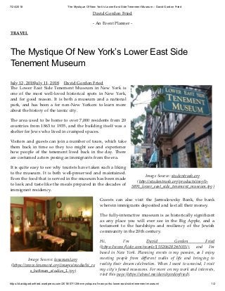 7/24/2018 The Mystique Of New York’s Lower East Side Tenement Museum – David Gordon Fried
https://davidgordonfried.wordpress.com/2018/07/12/the-mystique-of-new-yorks-lower-east-side-tenement-museum/ 1/2
Image Source: studentrush.org
(h p://studentrush.org/products/img/b-
3891_lower_east_side_tenement_museum.jpg)
Image Source: tenement.org
(h ps://www.tenement.org/images/media/hi_re
s_ba man_studios_1.jpg)
David Gordon Fried
- An Event Planner -
TRAVEL
The Mystique Of New York’s Lower East Side
Tenement Museum
July 12, 2018July 11, 2018 David Gordon Fried
The Lower East Side Tenement Museum in New York is
one of the most well-loved historical spots in New York,
and for good reason. It is both a museum and a national
park, and has been a for non-New Yorkers to learn more
about the history of the iconic city.
The area used to be home to over 7,000 residents from 20
countries from 1863 to 1935, and the building itself was a
shelter for Jews who lived in cramped spaces.
Visitors and guests can join a number of tours, which take
them back in time so they too might see and experience
how people of the tenement lived back in the day. There
are costumed actors posing as immigrants from the era.
It is quite easy to see why tourists have taken such a liking
to the museum. It is both well-preserved and maintained.
Even the food that is served in the museum has been made
to look and taste like the meals prepared in the decades of
immigrant residency.
Guests can also visit the Jarmulowsky Bank, the bank
wherein immigrants deposited and lost all their money.
The fully-interactive museum is as historically signiﬁcant
as any place you will ever see in the Big Apple, and a
testament to the hardships and resiliency of the Jewish
community in the 20th century.
Hi, I’m David Gordon Fried
(h ps://www.ﬂickr.com/people/155206282@N05/), and I’m
based in New York. Planning events is my passion, as I enjoy
meeting people from diﬀerent walks of life and bringing to
reality their dream celebration. When I want to unwind, I visit
my city’s famed museums. For more on my work and interests,
visit this page (h ps://about.me/davidgordonfried).
 