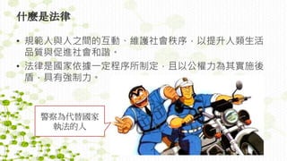 什麼是法律
• 規範人與人之間的互動、維護社會秩序，以提升人類生活
品質與促進社會和諧。
• 法律是國家依據一定程序所制定，且以公權力為其實施後
盾，具有強制力。
警察為代替國家
執法的人
 