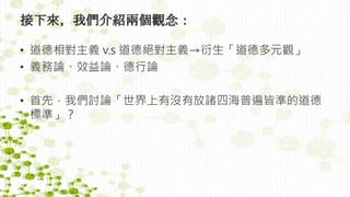 接下來，我們介紹兩個觀念：
• 道德相對主義 v.s 道德絕對主義→衍生「道德多元觀」
• 義務論、效益論、德行論
• 首先，我們討論「世界上有沒有放諸四海普遍皆準的道德
標準」？
 