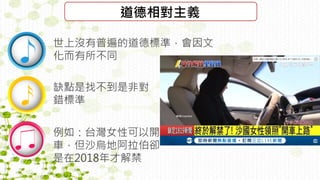 道德相對主義
世上沒有普遍的道德標準，會因文
化而有所不同
缺點是找不到是非對
錯標準
例如：台灣女性可以開
車，但沙烏地阿拉伯卻
是在2018年才解禁
 