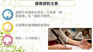 道德絕對主義
道德行為具有永恆性，行為是「絕
對道德」或「絕對不道德」
但這樣的道德觀較無彈性
例如：人不能殺人
 