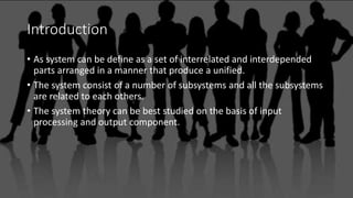 Introduction
• As system can be define as a set of interrelated and interdepended
parts arranged in a manner that produce a unified.
• The system consist of a number of subsystems and all the subsystems
are related to each others.
• The system theory can be best studied on the basis of input
processing and output component.
 