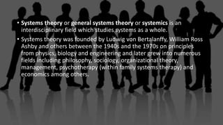 • Systems theory or general systems theory or systemics is an
interdisciplinary field which studies systems as a whole.
• Systems theory was founded by Ludwig von Bertalanffy, William Ross
Ashby and others between the 1940s and the 1970s on principles
from physics, biology and engineering and later grew into numerous
fields including philosophy, sociology, organizational theory,
management, psychotherapy (within family systems therapy) and
economics among others.
 
