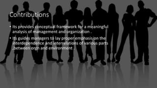 Contributions
• Its provides conceptual framework for a meaningful
analysis of management and organization .
• Its guides managers to lay proper emphasis on the
interdependence and interrelations of various parts
,between orgn and environment .
 