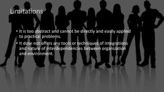 Limitations
• It is too abstract and cannot be directly and easily applied
to practical problems.
• It dose not offers any tools or techniques of integrations
and nature of interdependencies between organization
and environment.
 