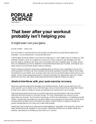 9/2/2018 That beer after your workout probably isn’t helping you | Popular Science
https://www.popsci.com/alcohol-exercise-recovery 1/3
Want More?
That beer after your workout
probably isn’t helping you
It might even ruin your gains.
By SARA CHODOSH JUNE 27, 2018
To a lot of folks, a cold drink with your buds after a tough workout sounds like the epitome of
relaxation. You’ve worked hard. You earned that drink.
Unfortunately, the frosty bottle in your hand isn’t helping you—and it might even be hurting you. This
probably shouldn’t come as a huge shock. Alcohol is a drug. Long-term use damages your liver,
immune system, intestines, and brain, plus it increases your risk of multiple types of cancer. Short-
term use dehydrates your body, depletes it of important electrolytes and minerals, and impairs your
sleep, which in turn prevents proper memory formation.
There’s nothing wrong with consuming something that you know is toxic, especially if you do so in
small quantities. And there are even indications that small quantities of alcohol might in some ways
be beneficial to your health, even as those same sips of booze are detrimental to other parts of your
system. Some runners apparently swear by having a few beers the night before their race. Others
just think it can’t hurt. But sadly, those post-workout drinks might be hurting your gains.
Alcohol interferes with your post-exercise recovery
Strenuous exercise temporarily damages your skeletal muscles—that’s how we build more. You
strain yourself, your muscles incur a bit of damage, and your body takes that as a sign that it needs
to build more. After all, whatever muscle you already have clearly wasn’t up to the task.
That means post-workout recovery is crucial to improving your performance over time. Alcohol
interferes with that process in a number of ways. For one, it dehydrates you, and you’ve just
expended a lot of sweat. You should be stocking up on fluids and electrolytes, not depleting yourself
of them. Alcohol also decreases your muscles’ ability to use glucose and amino acids, both of which
are essential to building new muscle fibers and blood vessels. Without a supply of energy and
protein building-blocks, your body can’t make itself stronger.
Alcohol also has a tendency to interrupt hormonal pathways, especially in the long term, which may
make testosterone less available to your muscles. Testosterone helps your muscles rebuild and
develop—generally as an athlete you want more of it, not less.
 