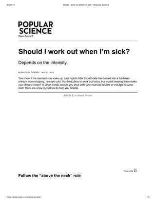 9/3/2018 Should I work out when I’m sick? | Popular Science
https://www.popsci.com/work-out-sick 1/3
___
Want More?
Should I work out when I’m sick?
Depends on the intensity.
By WHITSON GORDON MAY 21, 2018
You know it the moment you wake up: Last night’s little throat tickle has turned into a full-blown
sneezy, nose-dripping, red-eye cold. You had plans to work out today, but would keeping them make
your illness worse? In other words, should you stick with your exercise routine or indulge in some
rest? Here are a few guidelines to help you decide.
Follow the “above the neck” rule
Article Continues Below:
Powered By
 
