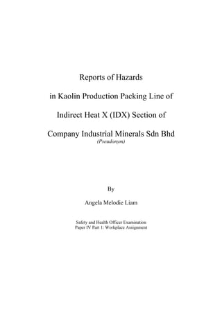 Reports of Hazards
in Kaolin Production Packing Line of
Indirect Heat X (IDX) Section of
Company Industrial Minerals Sdn Bhd
(Pseudonym)
By
Angela Melodie Liam
Safety and Health Officer Examination
Paper IV Part 1: Workplace Assignment
 