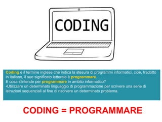 Coding è il termine inglese che indica la stesura di programmi informatici, cioè, tradotto
in italiano, il suo significato letterale è programmare.
E cosa s'intende per programmare in ambito informatico?
•Utilizzare un determinato linguaggio di programmazione per scrivere una serie di
istruzioni sequenziali al fine di risolvere un determinato problema.
CODING = PROGRAMMARE
 