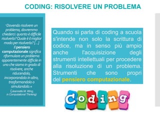 "Dovendorisolvereun
problema,dovremmo
chiederci:quantoèdifficile
risolverlo?Qualeèilmiglior
modoperrisolverlo? [...]
Ilpensiero
computazionale significa
riformulareunproblema
apparentemente difficilein
unochesiamoingradodi
risolvere, anche
riducendolo,
incorporandolo inaltro,
trasformandolo o
simulandolo.«
(Jeannette M. Wing,
in Computational Thinking)
CODING: RISOLVERE UN PROBLEMA
Quando si parla di coding a scuola
s'intende non solo la scrittura di
codice, ma in senso più ampio
anche l'acquisizione degli
strumenti intellettuali per procedere
alla risoluzione di un problema.
Strumenti che sono propri
del pensiero computazionale.
 