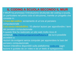 IL CODING A SCUOLA SECONDO IL MIUR
Il MIUR ha promosso l’introduzione strutturale del coding a scuola,
(in particolare nel primo ciclo di istruzione), tramite un progetto che
consiste in:
1.l’ora del codice: avviamento di un’ora al pensiero
computazionale
2.un corso introduttivo: 10 ulteriori lezioni per approfondire i temi
del pensiero computazionale
A questo fine ha realizzato un sito web molto ricco di
contenuti http://www.programmailfuturo.it da cui è possibile
accedere a:
•lezioni da svolgersi senza computer per apprendere le basi del
pensiero computazionale
•lezioni interattive disponibili sulla piattaforma code.org (ogni
lezione è guidata da un video e da un testo di spiegazione).
 
