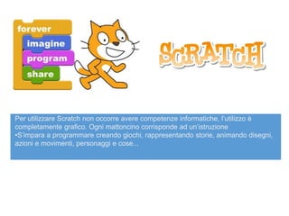 Per utilizzare Scratch non occorre avere competenze informatiche, l’utilizzo è
completamente grafico. Ogni mattoncino corrisponde ad un’istruzione
•S’impara a programmare creando giochi, rappresentando storie, animando disegni,
azioni e movimenti, personaggi e cose...
 