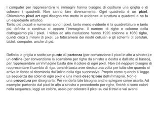 I computer per rappresentare le immagini hanno bisogno di costruire una griglia e di
colorare i quadretti. Non sanno fare diversamente. Ogni quadretto è un pixel.
Chiamiamo pixel art ogni disegno che mette in evidenza la struttura a quadretti e ne fa
un espediente artistico.
Tanto più piccoli e numerosi sono i pixel, tanto meno evidente è la quadrettatura e tanto
più definita e continua ci appare l’immagine. Il numero di righe e colonne della
distinguiamo più i pixel. I video ad alta risoluzione hanno 1920 colonne e 1080 righe,
quindi circa 2 milioni di pixel. Le fotocamere dei nostri cellulari e gli schermi di cellulari,
tablet, computer, anche di più.
Definita la griglia e scelto un punto di partenza (per convenzione il pixel in alto a sinistra) e
un ordine (per convenzione la scansione per righe da sinistra a destra e dall’alto al basso),
per rappresentare un’immagine basta dire il colore di ogni pixel. Non c’è neppure bisogno di
rappresentare il cambio di riga, perchè basta aver deciso una volta per tutte che quando si
arriva in fondo si ricomincia dall’inizio della riga successiva. Proprio come quando si legge.
La sequenza dei colori di ogni pixel è una mera descrizione dell’immagine. Non è
una procedura per disegnarla. Per renderla tale bisogna anche spiegare come usarla. Ad
esempio: partendo dal pixel in alto a sinistra e procedendo per righe, finchè ci sono colori
nella sequenza, leggi un colore, usalo per colorare il pixel su cui ti trovi e vai avanti.
 