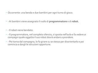  Occorrente: una benda e due bambini per ogni turno di gioco.
 - Ai bambini viene assegnato il ruolo di programmatore e di robot.
 - Il robot viene bendato.
 - Il programmatore, nel completo silenzio, si sposta nell'aula e fa vedere ai
compagni quale oggetto il suo robot dovrà andare a prendere.
 - Poi torna dal compagno, lo fa girare su se stesso per disorientarlo e poi
comincia a dargli le istruzioni opportune.
 