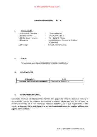 I.E. “SAN ILDEFONSO” PUEBLO NUEVO
Profesor:CARLOS RAFAEL HORNA GUANILO
UNIDAD DE APRENDIZAJE Nº 6
I. INFORMACIÓN.
1.1 Institución Educativa : “SAN ILDEFONSO”
1.2 Área curricular : EDUCACIÓN FÍSICA.
1.3 Ciclo, Grado y Sección : VII; QUINTO: Única.
1.4 Duración : Inicio 07 Agosto - Término 20 Octubre.
10 semanas
1.5 Profesor : Carlos R. Horna Guanilo.
II. TÍTULO.
“DESARROLLO MIS HABILIDADES DEPORTIVAS DE PREFERENCIA”
III. EJES TEMÁTICOS.
REGIONALES P.E.I.
EDUCACIÓN AMBIENTAL Y GESTIÓN DE RIESGO. CONCIENCIA AMBIENTAL.
IV. SITUACIÓN SIGNIFICATIVA.
En nuestra localidad se reconocen los deportes más populares como una actividad lúdica y al
desarrollarlo separan los géneros. Proponemos disciplinas deportivas para los alumnos de
nuestra institución, en el cuál valoren su habilidad deportiva, por lo que responderán al reto:
¿en las actividades físicas podré practicar los fundamentos técnicos del voleibol y fútsal para
jugarlo con habilidad?
 
